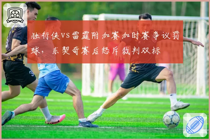 独行侠vs雷霆附加赛加时赛争议罚球,东契奇赛后怒斥裁判双标