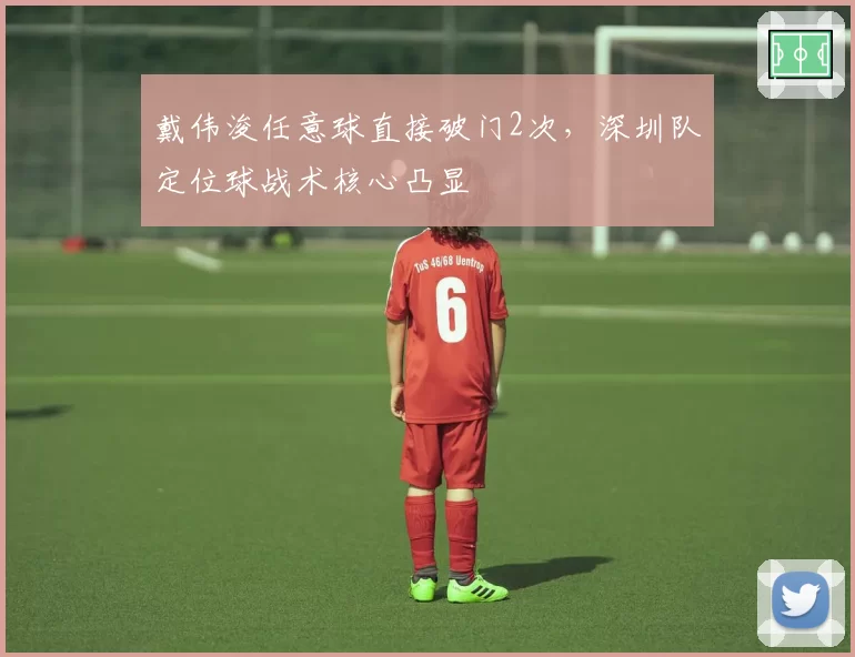 戴伟浚任意球直接破门2次,深圳队定位球战术核心凸显