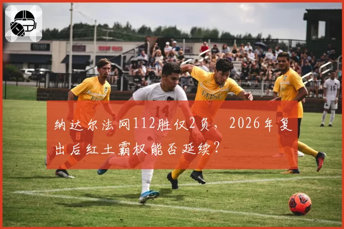 纳达尔法网112胜仅2负，2026年复出后红土霸权能否延续？