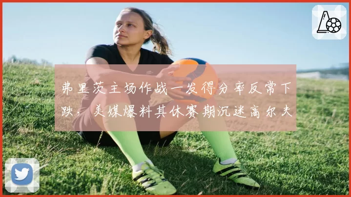 弗里茨主场作战一发得分率反常下跌,美媒爆料其休赛期沉迷高尔夫影响发球