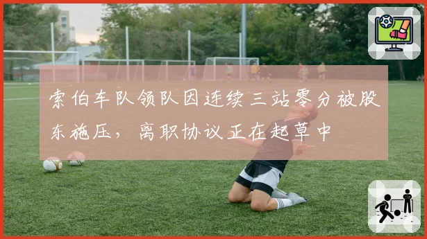 索伯车队领队因连续三站零分被股东施压，离职协议正在起草中