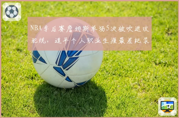 NBA季后赛詹姆斯单场5次被吹进攻犯规，追平个人职业生涯最差纪录