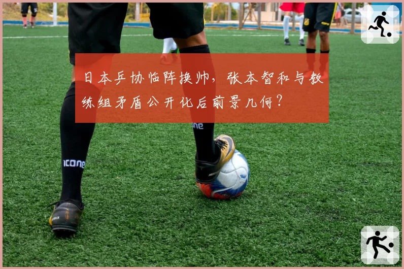 日本乒协临阵换帅，张本智和与教练组矛盾公开化后前景几何？