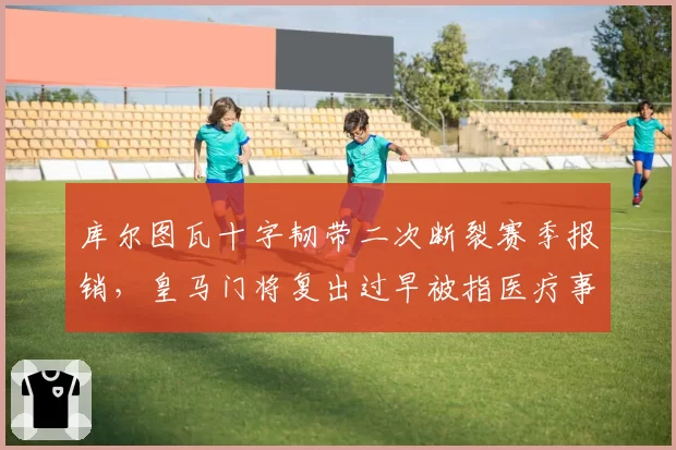 库尔图瓦十字韧带二次断裂赛季报销，皇马门将复出过早被指医疗事故
