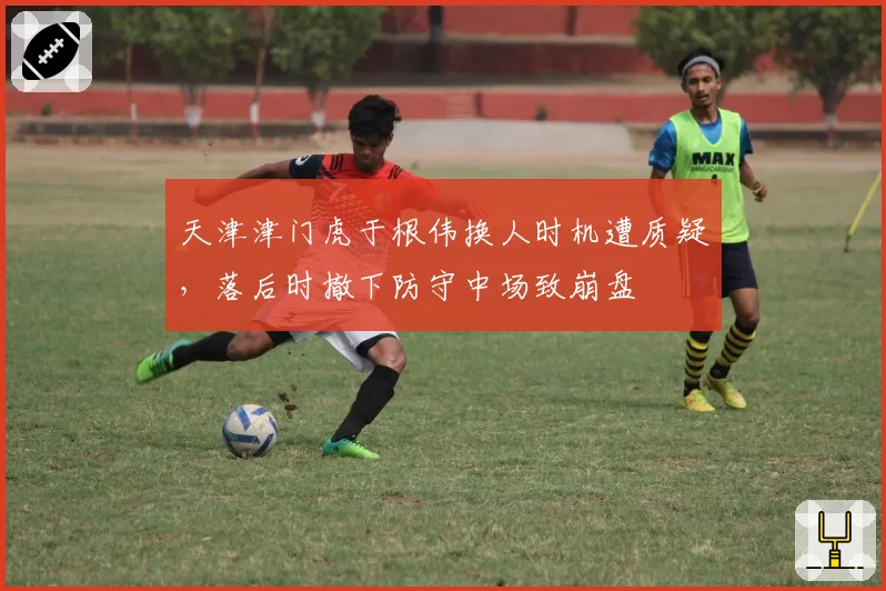天津津门虎于根伟换人时机遭质疑，落后时撤下防守中场致崩盘