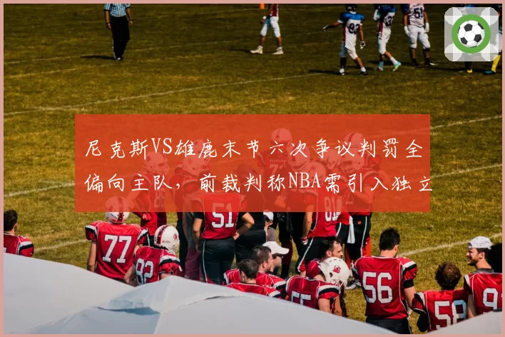 尼克斯VS雄鹿末节六次争议判罚全偏向主队，前裁判称NBA需引入独立监督系统