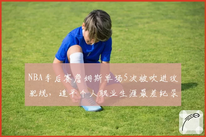 NBA季后赛詹姆斯单场5次被吹进攻犯规,追平个人职业生涯最差纪录
