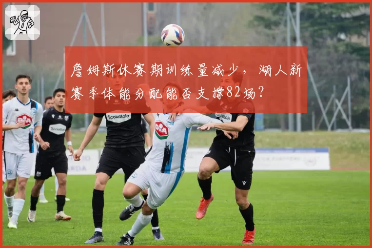 詹姆斯休赛期训练量减少，湖人新赛季体能分配能否支撑82场？