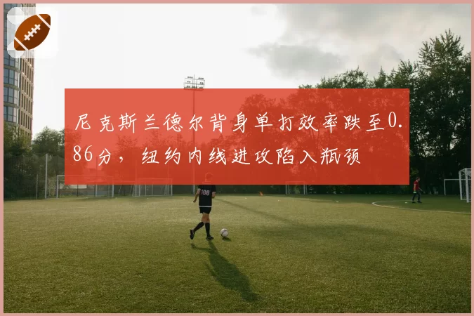 尼克斯兰德尔背身单打效率跌至0.86分,纽约内线进攻陷入瓶颈