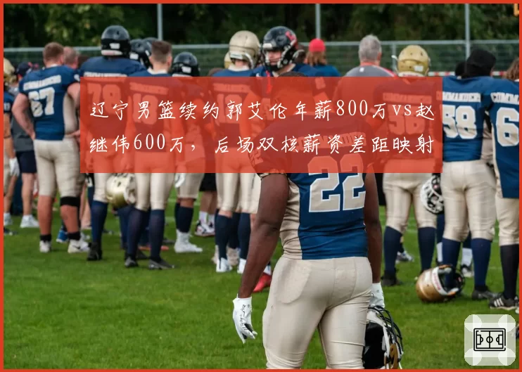辽宁男篮续约郭艾伦年薪800万vs赵继伟600万，后场双核薪资差距映射球队建队思路