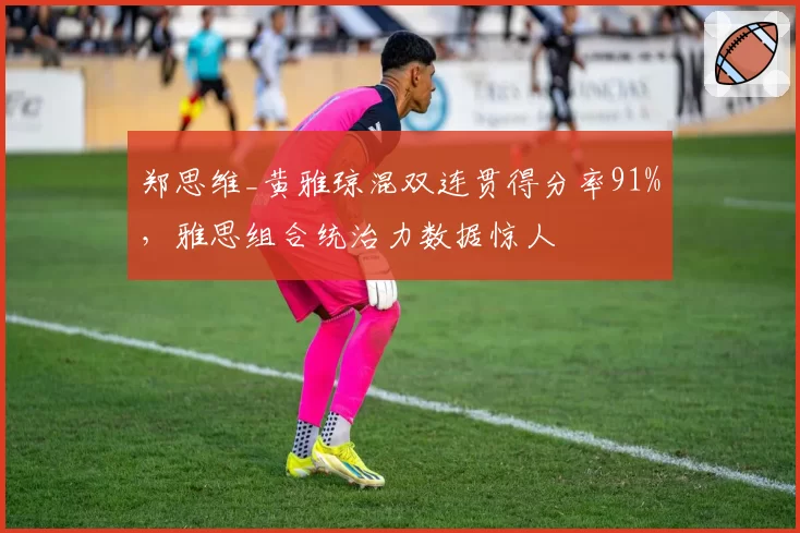 郑思维_黄雅琼混双连贯得分率91%，雅思组合统治力数据惊人