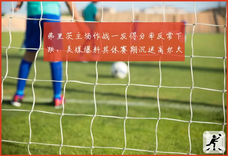 弗里茨主场作战一发得分率反常下跌，美媒爆料其休赛期沉迷高尔夫影响发球