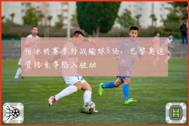 何冰娇赛季外战输球8场，巴黎奥运资格竞争陷入被动