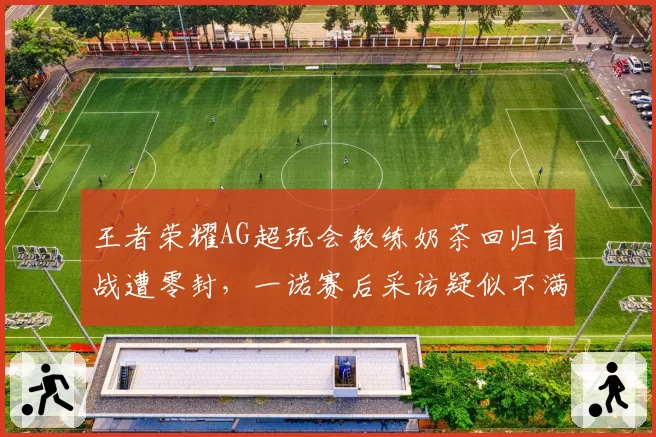 王者荣耀AG超玩会教练奶茶回归首战遭零封，一诺赛后采访疑似不满战术