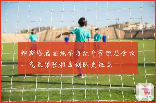 维斯塔潘拒绝参与红牛管理层会议,气氛紧张程度创队史纪录