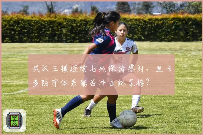 武汉三镇连续七轮保持零封，里卡多防守体系能否冲击纪录榜？