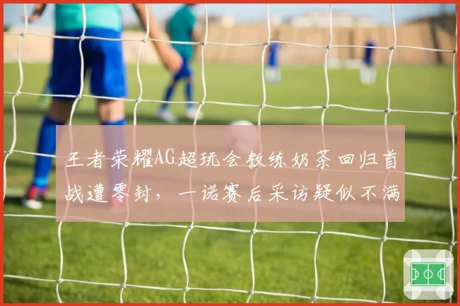 王者荣耀AG超玩会教练奶茶回归首战遭零封，一诺赛后采访疑似不满战术