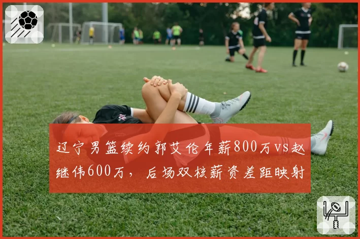 辽宁男篮续约郭艾伦年薪800万vs赵继伟600万，后场双核薪资差距映射球队建队思路