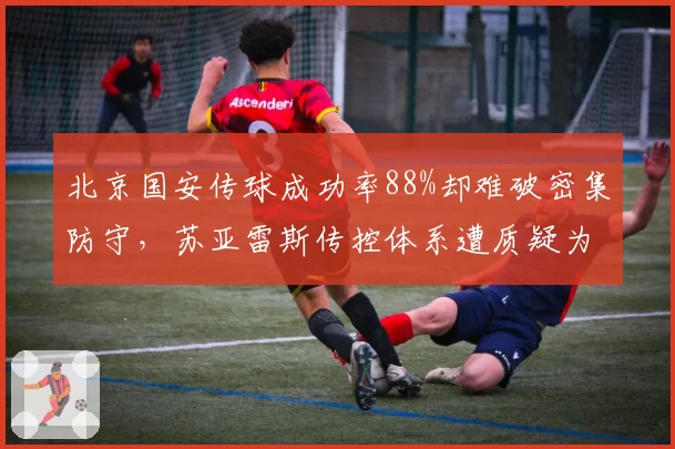 北京国安传球成功率88%却难破密集防守，苏亚雷斯传控体系遭质疑为无效控球