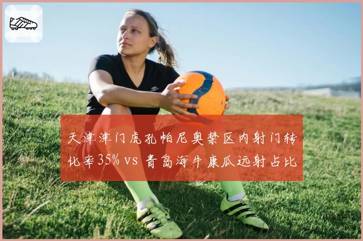 天津津门虎孔帕尼奥禁区内射门转化率35% vs 青岛海牛康瓜远射占比62%，锋线终结方式选择博弈