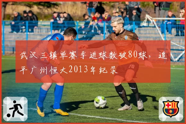 武汉三镇单赛季进球数破80球，追平广州恒大2013年纪录