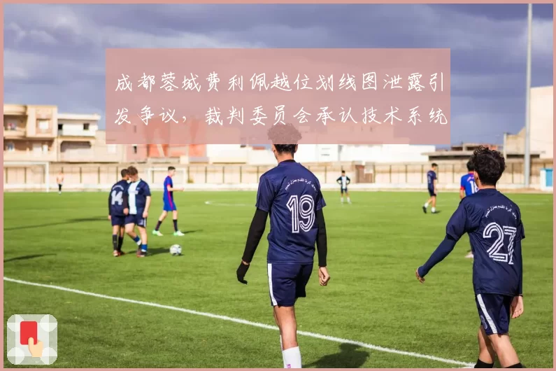 成都蓉城费利佩越位划线图泄露引发争议，裁判委员会承认技术系统存在误差