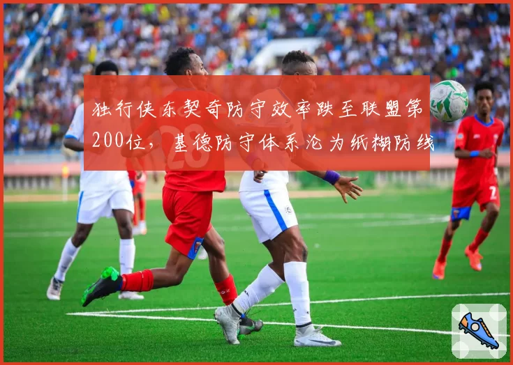 独行侠东契奇防守效率跌至联盟第200位，基德防守体系沦为纸糊防线
