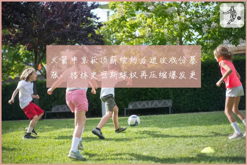 火箭申京获顶薪续约后进攻戏份暴涨,格林史密斯球权再压缩爆发更衣室矛盾