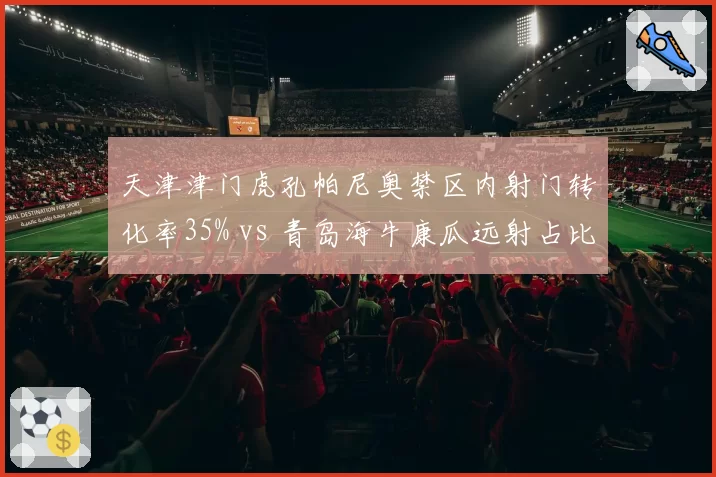 天津津门虎孔帕尼奥禁区内射门转化率35% vs 青岛海牛康瓜远射占比62%，锋线终结方式选择博弈