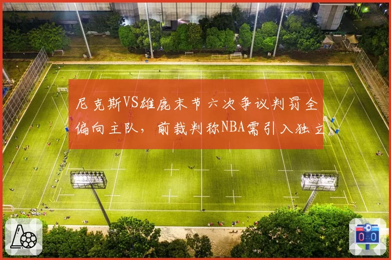 尼克斯VS雄鹿末节六次争议判罚全偏向主队，前裁判称NBA需引入独立监督系统