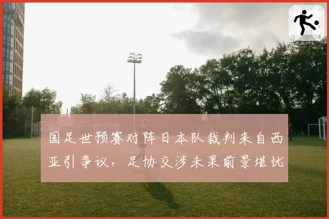 国足世预赛对阵日本队裁判来自西亚引争议，足协交涉未果前景堪忧