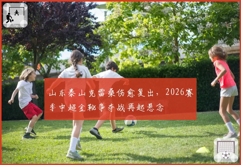 山东泰山克雷桑伤愈复出，2026赛季中超金靴争夺战再起悬念