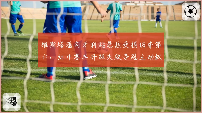 维斯塔潘匈牙利站悬挂受损仍夺第六,红牛赛车升级失效争冠主动权还剩多少?