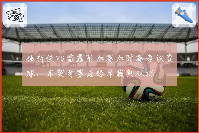 独行侠vs雷霆附加赛加时赛争议罚球，东契奇赛后怒斥裁判双标