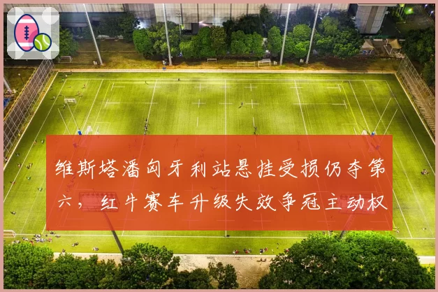 维斯塔潘匈牙利站悬挂受损仍夺第六,红牛赛车升级失效争冠主动权还剩多少?
