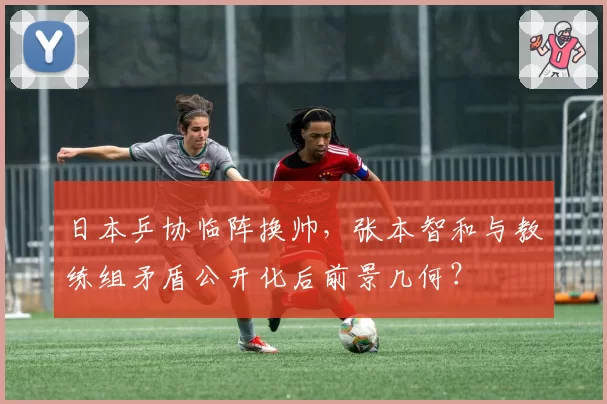 日本乒协临阵换帅，张本智和与教练组矛盾公开化后前景几何？