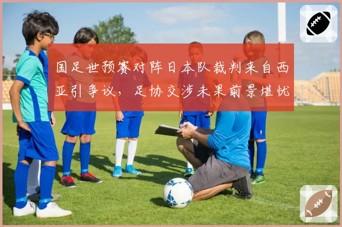 国足世预赛对阵日本队裁判来自西亚引争议，足协交涉未果前景堪忧