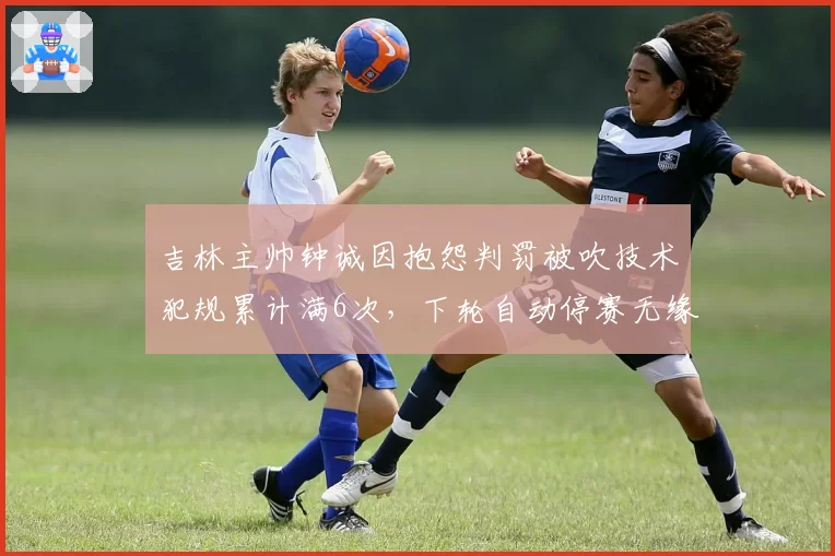 吉林主帅钟诚因抱怨判罚被吹技术犯规累计满6次,下轮自动停赛无缘对决辽宁